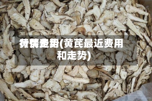 黄芪费用行情走势(黄芪最近费用和走势)