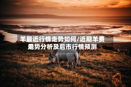羊最近行情走势如何/近期羊费用走势分析及后市行情预测