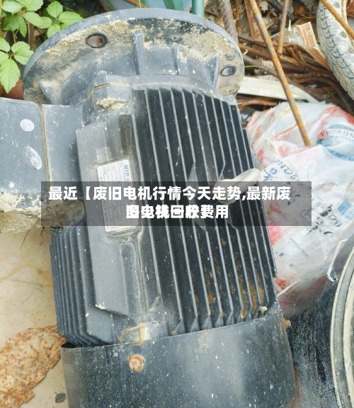 最近【废旧电机行情今天走势,最新废旧电机回收费用多少钱一斤】