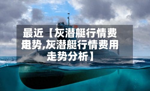 最近【灰潜艇行情费用走势,灰潜艇行情费用走势分析】-第2张图片