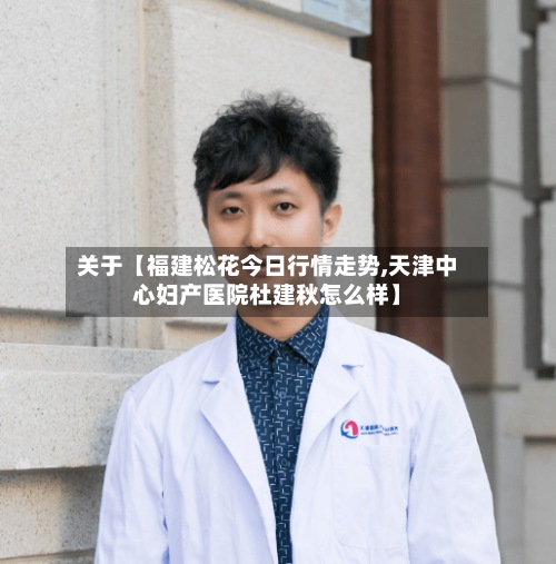 关于【福建松花今日行情走势,天津中心妇产医院杜建秋怎么样】-第2张图片