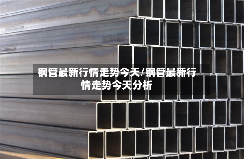 钢管最新行情走势今天/钢管最新行情走势今天分析