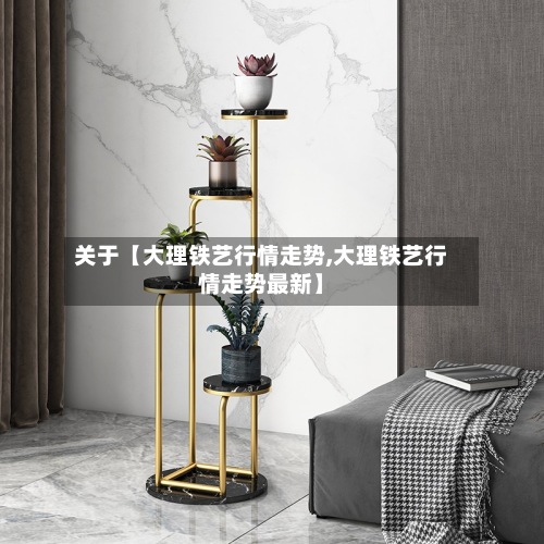 关于【大理铁艺行情走势,大理铁艺行情走势最新】
