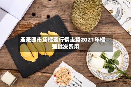 近来【花园市场榴莲行情走势2021年榴莲批发费用】
