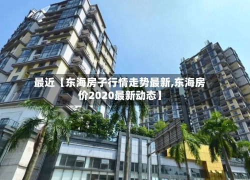最近【东海房子行情走势最新,东海房价2020最新动态】