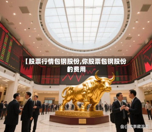 【股票行情包钢股份,你股票包钢股份的费用
】
