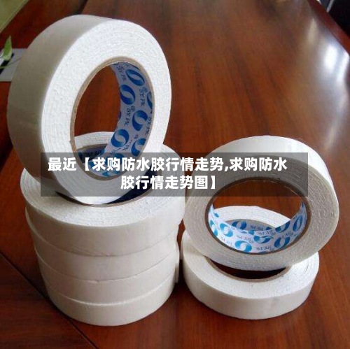 最近【求购防水胶行情走势,求购防水胶行情走势图】-第2张图片