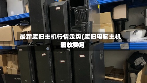 最新废旧主机行情走势(废旧电脑主机回收费用
表2020)