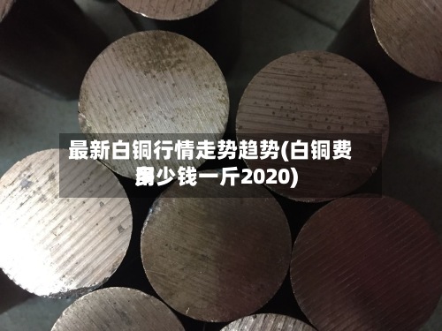 最新白铜行情走势趋势(白铜费用
多少钱一斤2020)