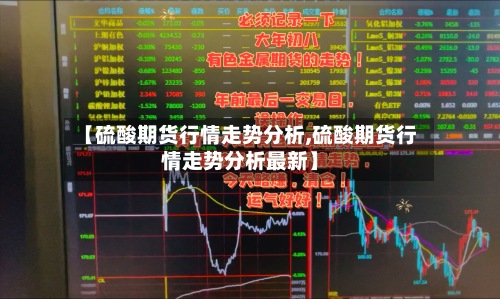 【硫酸期货行情走势分析,硫酸期货行情走势分析最新】-第3张图片