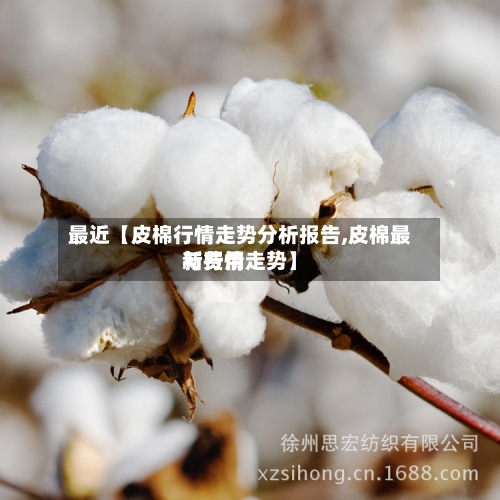 最近【皮棉行情走势分析报告,皮棉最新费用
与行情走势】
