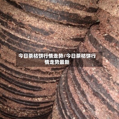 今日茶枯饼行情走势/今日茶枯饼行情走势最新-第2张图片
