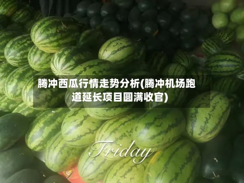 腾冲西瓜行情走势分析(腾冲机场跑道延长项目圆满收官)