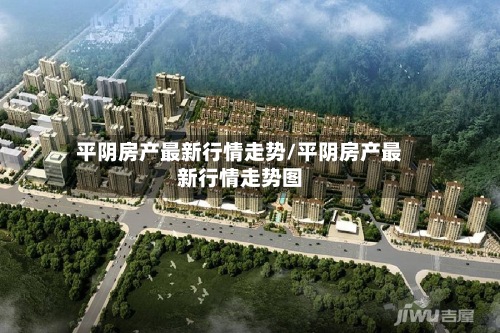 平阴房产最新行情走势/平阴房产最新行情走势图