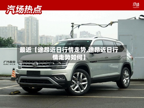 最近【途昂近日行情走势,途昂近日行情走势如何】-第2张图片