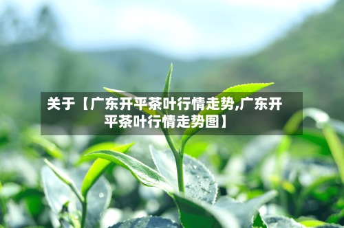 关于【广东开平茶叶行情走势,广东开平茶叶行情走势图】
