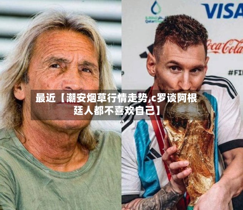 最近【潮安烟草行情走势,c罗谈阿根廷人都不喜欢自己】