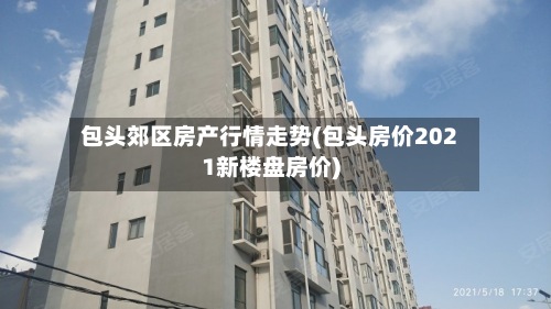 包头郊区房产行情走势(包头房价2021新楼盘房价)
