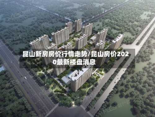 昆山新房房价行情走势/昆山房价2020最新楼盘消息