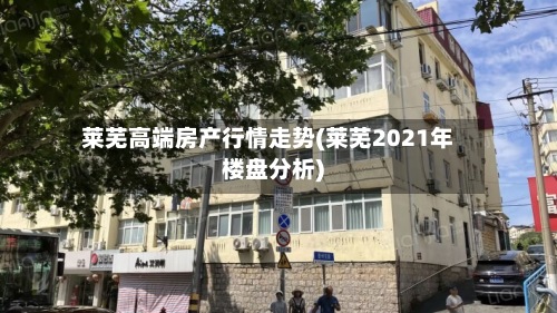 莱芜高端房产行情走势(莱芜2021年楼盘分析)