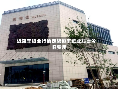 近来
【恒丰纸业行情走势恒丰纸业股票今日费用
】