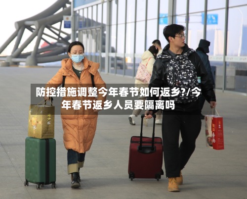 防控措施调整今年春节如何返乡?/今年春节返乡人员要隔离吗