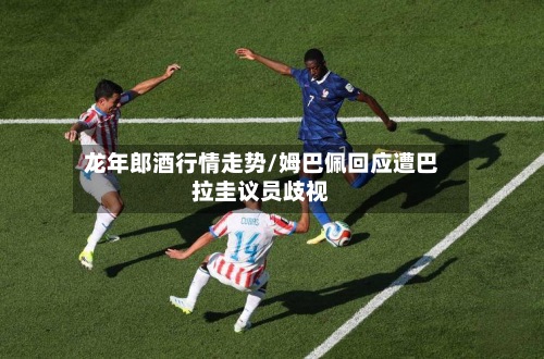 龙年郎酒行情走势/姆巴佩回应遭巴拉圭议员歧视
