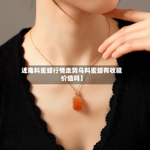 近来【乌料蜜蜡行情走势乌料蜜蜡有收藏价值吗】