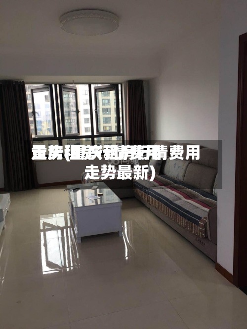 重庆租房行情费用
走势(重庆租房行情费用
走势最新)-第3张图片