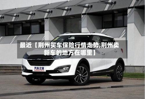 最近【荆州买车保险行情走势,荆州卖新车的地方在哪里】-第2张图片