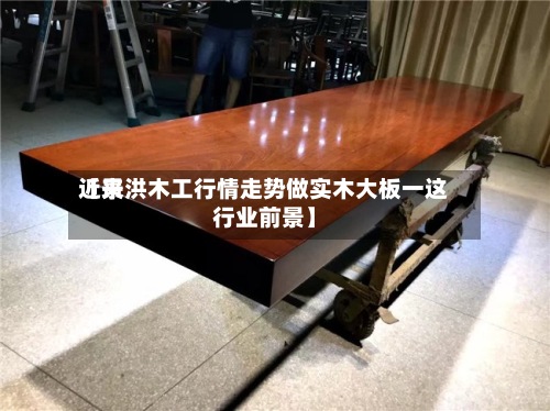 近来
【景洪木工行情走势做实木大板一这行业前景】-第2张图片