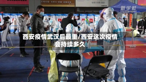 西安疫情武汉后最重/西安这次疫情会持续多久