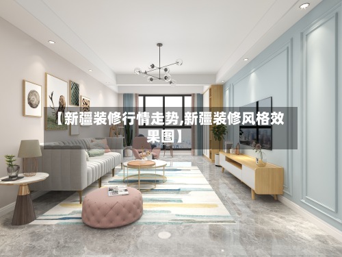 【新疆装修行情走势,新疆装修风格效果图】-第2张图片