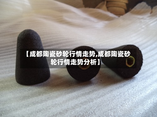 【成都陶瓷砂轮行情走势,成都陶瓷砂轮行情走势分析】-第2张图片