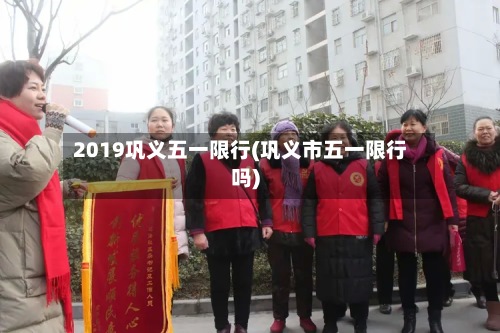 2019巩义五一限行(巩义市五一限行吗)