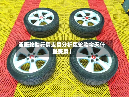 近来
【废轮胎行情走势分析废轮胎今天什么费用
是多少】-第2张图片
