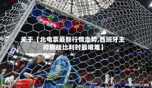 关于【北电票最新行情走势,西班牙主帅称战比利时最艰难】