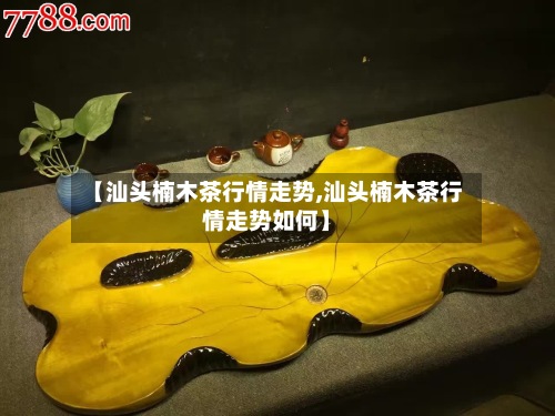 【汕头楠木茶行情走势,汕头楠木茶行情走势如何】-第2张图片