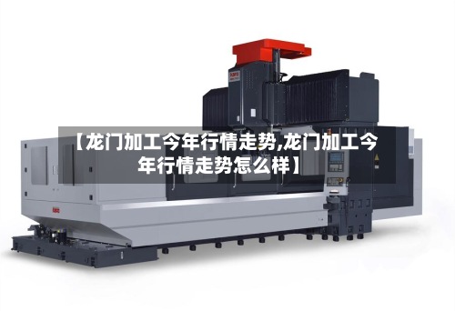【龙门加工今年行情走势,龙门加工今年行情走势怎么样】-第3张图片