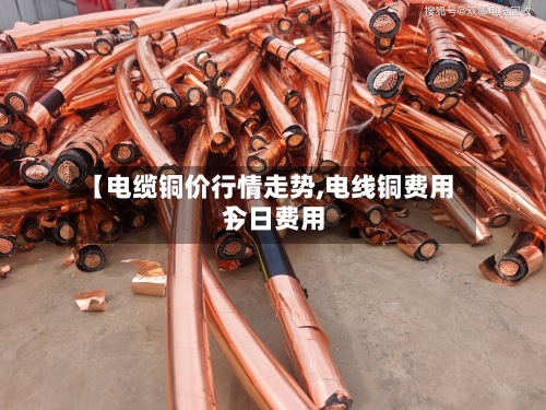 【电缆铜价行情走势,电线铜费用今日费用】