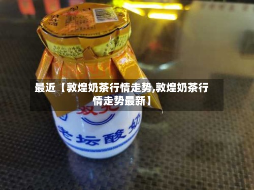 最近【敦煌奶茶行情走势,敦煌奶茶行情走势最新】-第2张图片