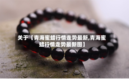 关于【青海蜜蜡行情走势最新,青海蜜蜡行情走势最新图】