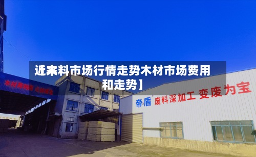 近来【木料市场行情走势木材市场费用和走势】-第3张图片