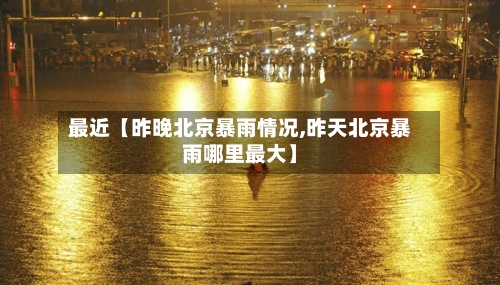 最近【昨晚北京暴雨情况,昨天北京暴雨哪里最大】