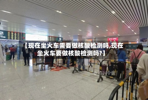 【现在坐火车需要做核酸检测吗,现在坐火车要做核酸检测吗?】-第2张图片