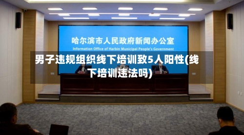 男子违规组织线下培训致5人阳性(线下培训违法吗)
