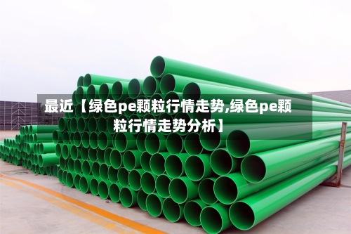 最近【绿色pe颗粒行情走势,绿色pe颗粒行情走势分析】-第3张图片