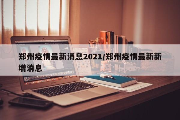 郑州疫情最新消息2021/郑州疫情最新新增消息