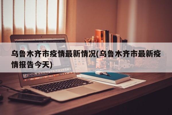 乌鲁木齐市疫情最新情况(乌鲁木齐市最新疫情报告今天)