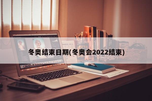 冬奥结束日期(冬奥会2022结束)